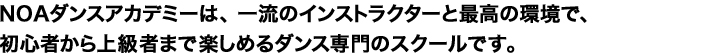 NOAダンスアカデミーは、 一流のインストラクターと最高の環境で、初心者から上級者まで楽しめるダンス専門のスクールです。